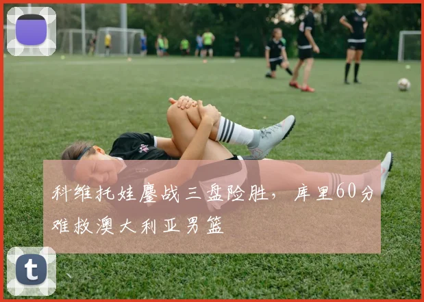科维托娃鏖战三盘险胜,库里60分难救澳大利亚男篮