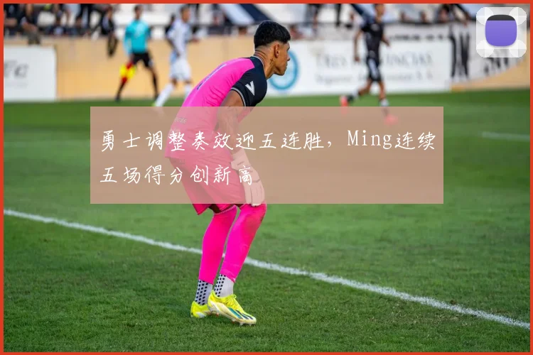 勇士调整奏效迎五连胜,Ming连续五场得分创新高